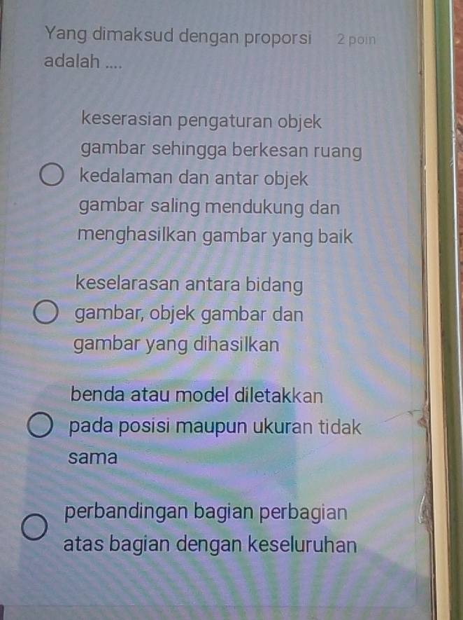 Yang dimaksud dengan proporsi 2 poin
adalah ....
keserasian pengaturan objek
gambar sehingga berkesan ruang
kedalaman dan antar objek
gambar saling mendukung dan
menghasilkan gambar yang baik
keselarasan antara bidang
gambar, objek gambar dan
gambar yang dihasilkan
benda atau model diletakkan
pada posisi maupun ukuran tidak
sama
perbandingan bagian perbagian
atas bagian dengan keseluruhan