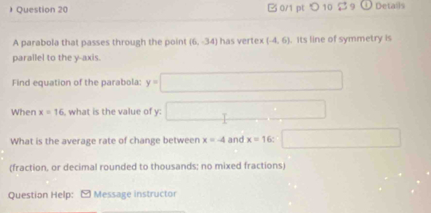 ) Question 20 B 0/1 pt つ 10 $ 9 ① Details 
A parabola that passes through the point (6,-34) has vertex (-4,6). Its line of symmetry is 
parallel to the y-axis. 
Find equation of the parabola: y=□
When x=16 , what is the value of y : □ 
What is the average rate of change between x=-4 and x=16 □ 
(fraction, or decimal rounded to thousands; no mixed fractions) 
Question Help: Message instructor