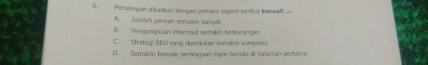 Persaingan dikaitkan dengan perkara seperti berikut kecuali ...
A. Jumlah pencari semakin banyak
B. Pengumpulan informasi semakin berkurangan
C. Strategi SEO yang diperlukan semakin kompleks
D. Semakin banyak perniagaan ingin berada di halaman pertama