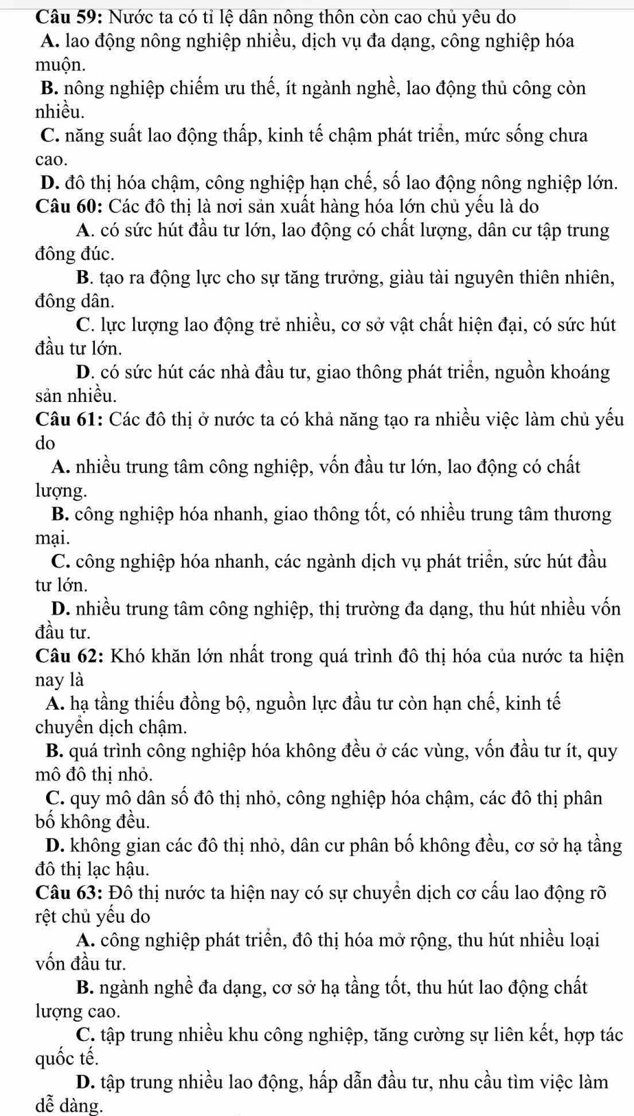 Nước ta có tỉ lệ dân nông thôn còn cao chủ yêu do
A. lao động nông nghiệp nhiều, dịch vụ đa dạng, công nghiệp hóa
muộn.
B. nông nghiệp chiếm ưu thế, ít ngành nghề, lao động thủ công còn
nhiều.
C. năng suất lao động thấp, kinh tế chậm phát triển, mức sống chưa
cao.
D. đô thị hóa chậm, công nghiệp hạn chế, số lao động nông nghiệp lớn.
Câu 60: Các đô thị là nơi sản xuất hàng hóa lớn chủ yều là do
A. có sức hút đầu tư lớn, lao động có chất lượng, dân cư tập trung
đông đúc.
B. tạo ra động lực cho sự tăng trưởng, giàu tài nguyên thiên nhiên,
đông dân.
C. lực lượng lao động trẻ nhiều, cơ sở vật chất hiện đại, có sức hút
đầu tư lớn.
D. có sức hút các nhà đầu tư, giao thông phát triển, nguồn khoáng
sản nhiều.
Câu 61: Các đô thị ở nước ta có khả năng tạo ra nhiều việc làm chủ yếu
do
A. nhiều trung tâm công nghiệp, vốn đầu tư lớn, lao động có chất
lượng.
B. công nghiệp hóa nhanh, giao thông tốt, có nhiều trung tâm thương
mại.
C. công nghiệp hóa nhanh, các ngành dịch vụ phát triển, sức hút đầu
tư lớn.
D. nhiều trung tâm công nghiệp, thị trường đa dạng, thu hút nhiều vốn
đầu tư.
Câu 62: Khó khăn lớn nhất trong quá trình đô thị hóa của nước ta hiện
nay là
A. hạ tầng thiếu đồng bộ, nguồn lực đầu tư còn hạn chế, kinh tế
chuyển dịch chậm.
B. quá trình công nghiệp hóa không đều ở các vùng, vốn đầu tư ít, quy
mô đô thị nhỏ.
C. quy mô dân số đô thị nhỏ, công nghiệp hóa chậm, các đô thị phân
bố không đều.
D. không gian các đô thị nhỏ, dân cư phân bố không đều, cơ sở hạ tầng
đô thị lạc hậu.
Câu 63: Đô thị nước ta hiện nay có sự chuyển dịch cơ cấu lao động rõ
rệt chủ yếu do
A. công nghiệp phát triển, đô thị hóa mở rộng, thu hút nhiều loại
vốn đầu tư.
B. ngành nghề đa dạng, cơ sở hạ tầng tốt, thu hút lao động chất
lượng cao.
C. tập trung nhiều khu công nghiệp, tăng cường sự liên kết, hợp tác
quốc tế.
D. tập trung nhiều lao động, hấp dẫn đầu tư, nhu cầu tìm việc làm
dễ dàng.