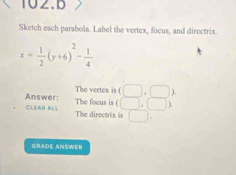 Sketch each parabola. Label the vertex, focus, and directrix.
x= 1/2 (y+6)^2- 1/4 
The vertex is (□ ,□ ). 
Answer: The focus is ( □ , ). 
CLEAR ALL 
The directrix is □ 
GRADE ANSWER