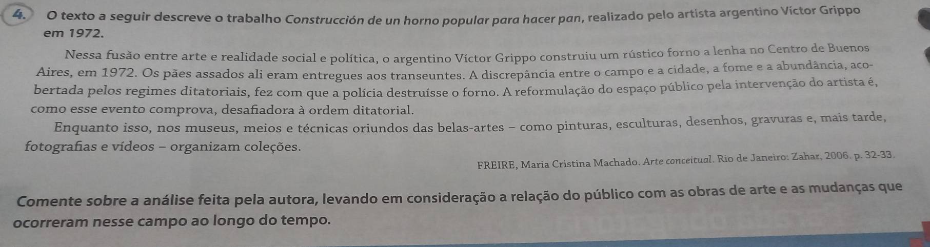 texto a seguir descreve o trabalho Construcción de un horno popular para hacer pan, realizado pelo artista argentino Víctor Grippo 
em 1972. 
Nessa fusão entre arte e realidade social e política, o argentino Víctor Grippo construiu um rústico forno a lenha no Centro de Buenos 
Aires, em 1972. Os pães assados ali eram entregues aos transeuntes. A discrepância entre o campo e a cidade, a fome e a abundância, aco- 
bertada pelos regimes ditatoriais, fez com que a polícia destruísse o forno. A reformulação do espaço público pela intervenção do artista é, 
como esse evento comprova, desafiadora à ordem ditatorial. 
Enquanto isso, nos museus, meios e técnicas oriundos das belas-artes - como pinturas, esculturas, desenhos, gravuras e, mais tarde, 
fotografias e vídeos - organizam coleções. 
FREIRE, Maria Cristina Machado. Arte conceitual. Rio de Janeiro: Zahar, 2006. p. 32-33. 
Comente sobre a análise feita pela autora, levando em consideração a relação do público com as obras de arte e as mudanças que 
ocorreram nesse campo ao longo do tempo.