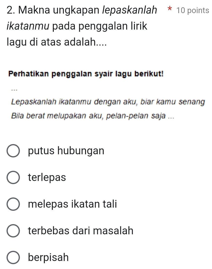 Makna ungkapan lepaskanlah * 10 points
ikatanmu pada penggalan lirik
lagu di atas adalah....
Perhatikan penggalan syair lagu berikut!
…
Lepaskanlah ikatanmu dengan aku, biar kamu senang
Bila berat melupakan aku, pelan-pelan saja ...
putus hubungan
terlepas
melepas ikatan tali
terbebas dari masalah
berpisah