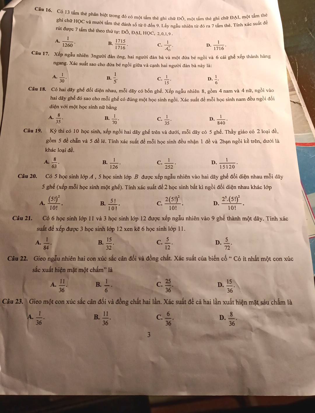 Có 13 tấm thẻ phân biệt trong đó có một tấm thẻ ghi chữ Đồ. một tấm thẻ ghi chữ ĐAI, một tấm thờ
ghi chữ HQC và mười tấm thẻ đánh số từ 0 đến 9. Lấy ngẫu nhiên từ đó ra 7 tấm thẻ. Tính xác suất để
rút được 7 tấm thẻ theo thứ tự: Đỗ, ĐAI, HQC, 2,0,1,9 -
A.  1/1260 .
B.  1715/1716 . C. frac 1(A_13)^7.  1/1716 .
D.
Câu 17. Xếp ngẫu nhiên 3người đàn ông, hai người đàn bà và một đứa bé ngồi và 6 cái ghế xếp thành hàng
ngang. Xác suất sao cho đứa bé ngồi giữa và cạnh hai người đàn bà này là:
A.  1/30 .  1/5 .  1/15 ·  1/6 ·
B.
C.
D.
Câu 18. Có hai dãy ghế đối diện nhau, mỗi dãy có bốn ghế. Xếp ngẫu nhiên 8, gồm 4 nam và 4 nữ, ngồi vào
hai dãy ghế đó sao cho mỗi ghế có đúng một học sinh ngồi. Xác suất đề mỗi học sinh nam đều ngồi đối
diện với một học sinh nữ bằng
B.
A.  8/35 .  1/70 .  1/35 .  1/840 .
C.
D.
Câu 19. Kỳ thi có 10 học sinh, xếp ngồi hai dãy ghế trên và dưới, mỗi dãy có 5 ghế. Thầy giáo có 2 loại đề,
gồm 5 đề chẵn và 5 đề lẻ. Tính xác suất đề mỗi học sinh đều nhận 1 đề và 2bạn ngồi kề trên, dưới là
khác loại đề.
A.  8/63 .  1/126 ·  1/252 ·  1/15120 .
B.
C.
D.
Câu 20. Có 5 học sinh lớp A , 5 học sinh lớp B được xếp ngẫu nhiên vào hai dãy ghế đối diện nhau mỗi dãy
5 ghế (xếp mỗi học sinh một ghế). Tính xác suất để 2 học sinh bất kì ngồi đối diện nhau khác lớp
A. frac (5!)^210!.  5!/10! · frac 2(5!)^210!. D. frac 2^5· (5!)^210!.
B.
C.
Câu 21. Có 6 học sinh lớp 11 và 3 học sinh lớp 12 được xếp ngẫu nhiên vào 9 ghế thành một dãy. Tính xác
suất để xếp được 3 học sinh lớp 12 xen kẽ 6 học sinh lớp 11.
B.
C.
A.  1/84 ·  15/32 .  5/12 .  5/72 .
D.
Câu 22. Gieo ngẫu nhiên hai con xúc sắc cân đối và đồng chất. Xác suất của biến cố “ Có ít nhất một con xúc
sắc xuất hiện mặt một chấm” là
A.  11/36 .  1/6 ·  25/36 .  15/36 .
B.
C.
D.
Câu 23. Gieo một con xúc sắc cân đối và đồng chất hai lần. Xác suất để cả hai lần xuất hiện mặt sáu chấm là
A.  1/36 ·  11/36 .  6/36 .  8/36 .
B.
C.
D.
3