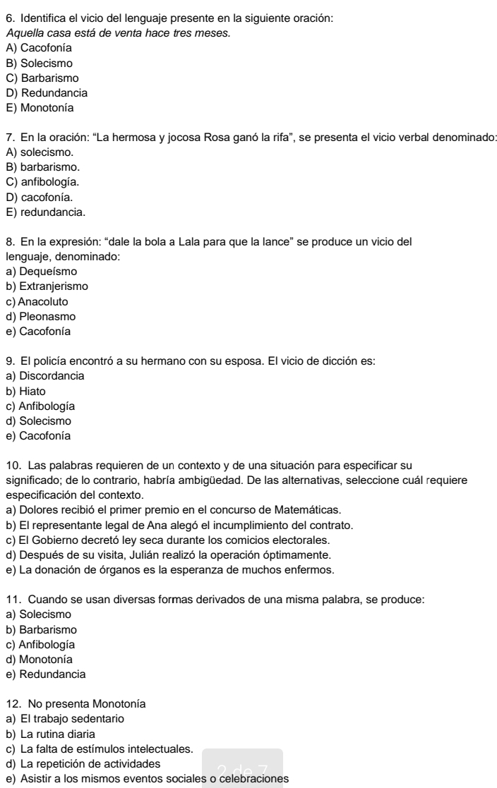 Identifica el vicio del lenguaje presente en la siguiente oración:
Aquella casa está de venta hace tres meses.
A) Cacofonía
B) Solecismo
C) Barbarismo
D) Redundancia
E) Monotonía
7. En la oración: “La hermosa y jocosa Rosa ganó la rifa”, se presenta el vicio verbal denominado:
A) solecismo.
B) barbarismo.
C) anfibología.
D) cacofonía.
E) redundancia.
8. En la expresión: “dale la bola a Lala para que la lance” se produce un vicio del
lenguaje, denominado:
a) Dequeísmo
b) Extranjerismo
c) Anacoluto
d) Pleonasmo
e) Cacofonía
9. El policía encontró a su hermano con su esposa. El vicio de dicción es:
a) Discordancia
b) Hiato
c) Anfibología
d) Solecismo
e) Cacofonía
10. Las palabras requieren de un contexto y de una situación para especificar su
significado; de lo contrario, habría ambigüedad. De las alternativas, seleccione cuál requiere
especificación del contexto.
a) Dolores recibió el primer premio en el concurso de Matemáticas.
b) El representante legal de Ana alegó el incumplimiento del contrato.
c) El Gobierno decretó ley seca durante los comicios electorales.
d) Después de su visita, Julián realizó la operación óptimamente.
e) La donación de órganos es la esperanza de muchos enfermos.
11. Cuando se usan diversas formas derivados de una misma palabra, se produce:
a) Solecismo
b) Barbarismo
c) Anfibología
d) Monotonía
e) Redundancia
12. No presenta Monotonía
a) El trabajo sedentario
b) La rutina diaria
c) La falta de estímulos intelectuales.
d) La repetición de actividades
e) Asistir a los mismos eventos sociales o celebraciones