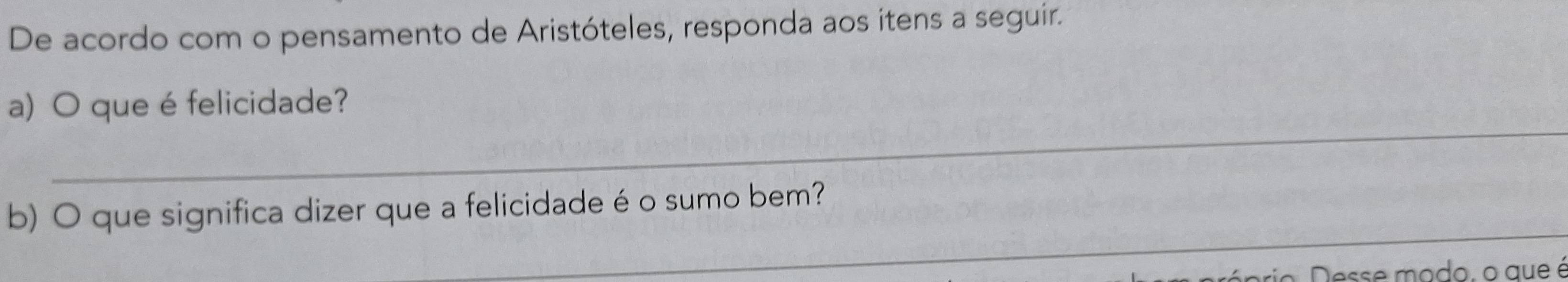 De acordo com o pensamento de Aristóteles, responda aos itens a seguir. 
_ 
a) O que é felicidade? 
_ 
b) O que significa dizer que a felicidade é o sumo bem? 
prio esse mo do, o aue é