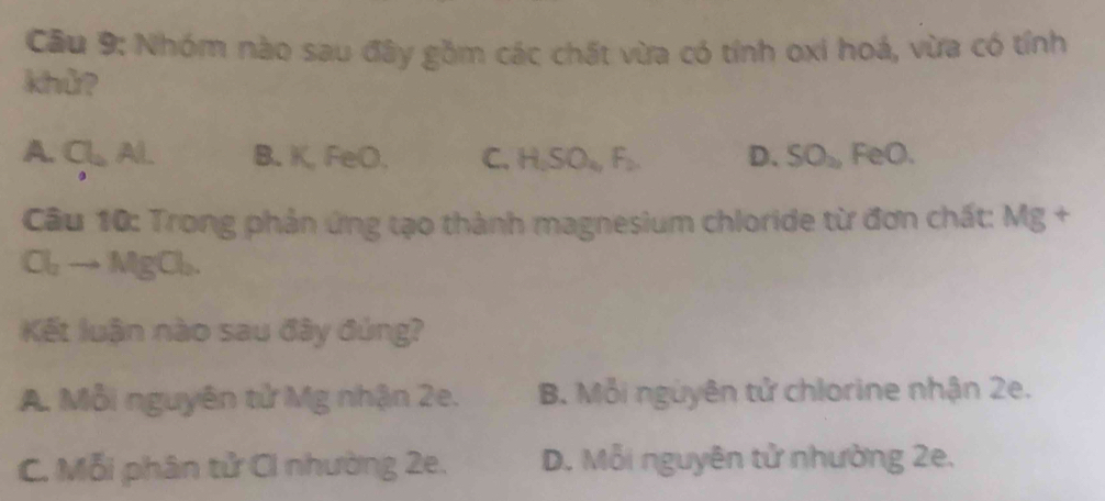 Nhóm nào sau đây gồm các chất vừa có tính oxi hoá, vừa có tính
khử?
A. CL B. K, FeO. C. H_2SO_4, F_2. D. SO_2 FeO.
Câu 10: Trong phản ứng tạo thành magnesium chloride từ đơn chất: Mg +
Cl_2to MgCl_2. 
Kết luận nào sau đây đúng?
A. Mỗi nguyên tử Mg nhận 2e. B. Mỗi nguyên tử chlorine nhận 2e.
C. Mỗi phân tử Ci nhường 2e. D. Mỗi nguyên tử nhường 2e.