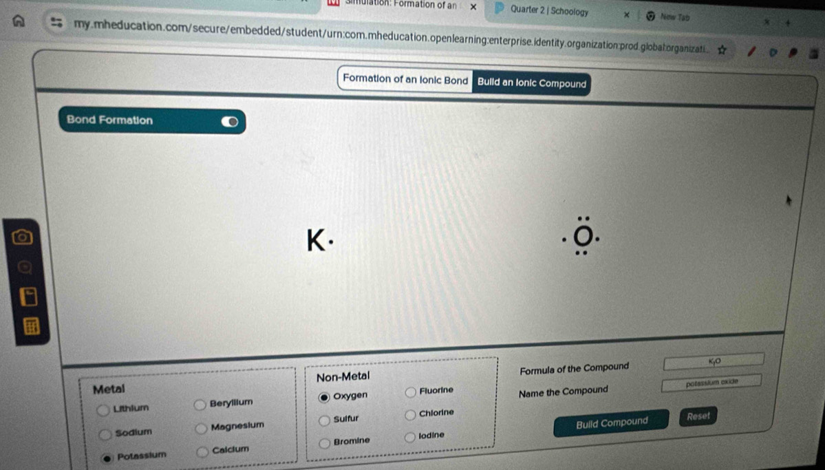 simulation: Formation of an x Quarter 2 | Schoology New Tab
my.mheducation.com/secure/embedded/student/urn:com.mheducation.openlearning:enterprise.identity.organization:prod.globatorganizati.
Formation of an Ionic Bond Build an lonic Compound
Bond Formation
K.
Metal Non-Metal Formula of the Compound
potessium exide
Lithlum Beryilium Oxygen Fluorine Name the Compound
Build Compound Reset
Sodium Magnesium Sulfur Chlorine
Potassium Calcium Bromine lodine