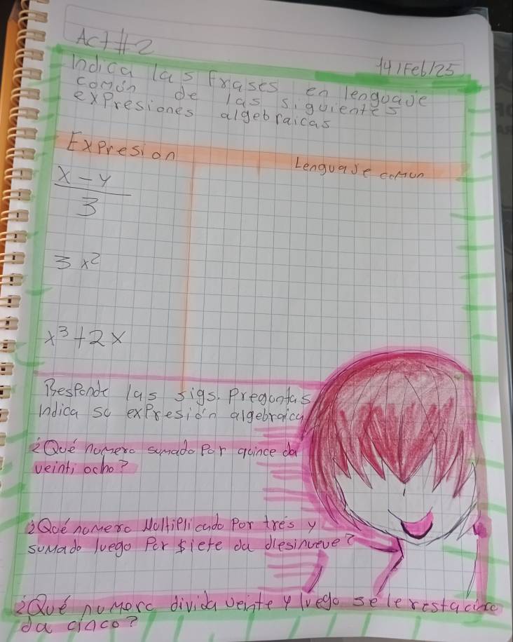 Act2 
141Fe6125 
Indica las Frasts en lenguade 
conon de las siguientes 
expresiones algebraicas 
Expresion Lenguase comun
 (x-y)/3 
3x^2
x^3+2x
Besponde l9s sigs, Pregontas 
Indica so expresion algebraicy 
iQoe nomerc sumado Por qoince da 
veint; ocho? 
Qoe nomero NoHiPli cado Por tres y 
suMado luego Por fiefe ou diesinueve? 
Qve nomorc divida veinte y lvego selerestacince 
da ciaco?