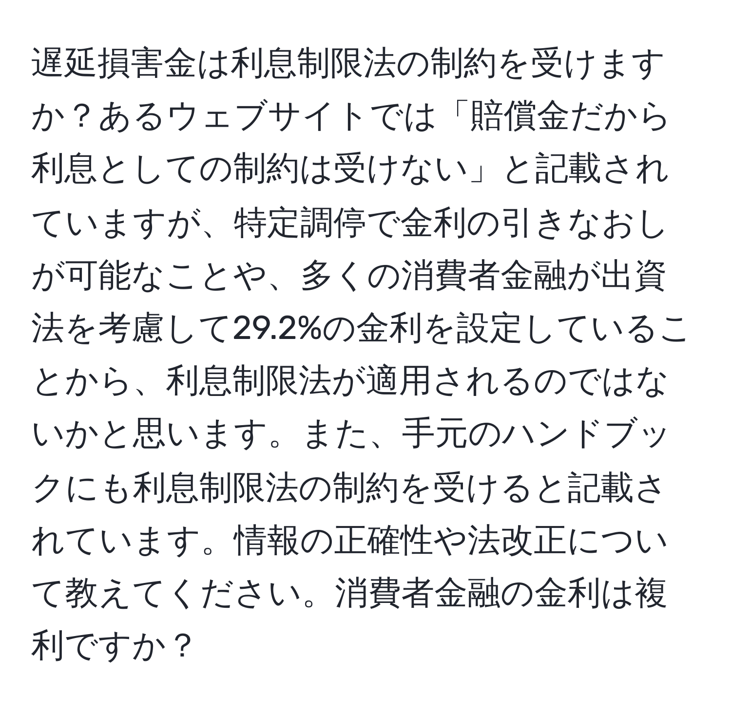 遅延損害金は利息制限法の制約を受けますか？あるウェブサイトでは「賠償金だから利息としての制約は受けない」と記載されていますが、特定調停で金利の引きなおしが可能なことや、多くの消費者金融が出資法を考慮して29.2%の金利を設定していることから、利息制限法が適用されるのではないかと思います。また、手元のハンドブックにも利息制限法の制約を受けると記載されています。情報の正確性や法改正について教えてください。消費者金融の金利は複利ですか？