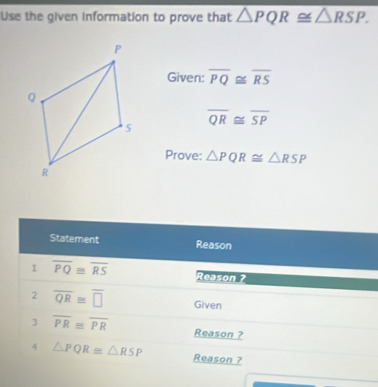 Use the given information to prove that △ PQR≌ △ RSP. 
Given: overline PQ≌ overline RS
overline QR≌ overline SP
Prove: △ PQR≌ △ RSP
Statement Reason 
1 overline PQ≌ overline RS
Reason ? 
2 overline QR≌ overline □  Given 
3 overline PR≌ overline PR
Reason ? 
4 △ PQR≌ △ RSP Reason ?