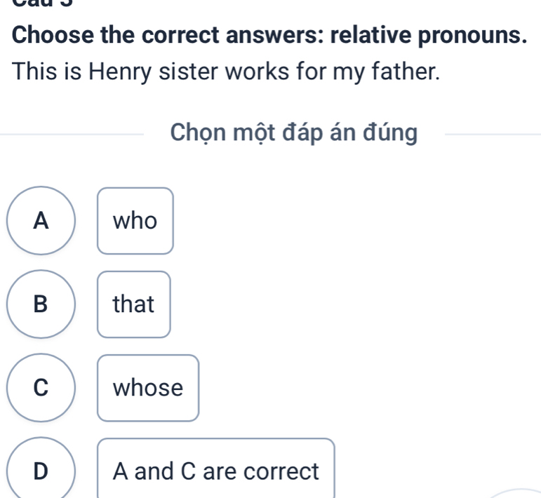 Choose the correct answers: relative pronouns.
This is Henry sister works for my father.
Chọn một đáp án đúng
A who
B that
C whose
D A and C are correct