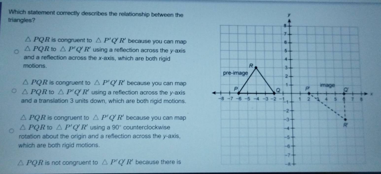 Which statement correctly describes the relationship between the
triangles?
△ PQR is congruent to △ P'Q'R' because you can map
△ PQR to △ P' Q' R' using a reflection across the y-axis
and a reflection across the x-axis, which are both rigid
motions.
△ PQR is congruent to △ P'Q'R' because you can map
△ PQR to △ P'Q'R' using a reflection across the y-axis
and a translation 3 units down, which are both rigid motions.
△ PQR is congruent to △ P'Q'R' because you can map
△ PQR to △ P'Q'R' using a 90° counterclockwise
rotation about the origin and a reflection across the y-axis,
which are both rigid motions.
△ PQR is not congruent to △ P'Q'R' because there is