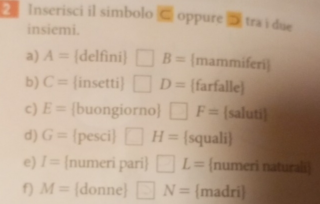 Inserisci il simbolo C oppure D tra i due 
insiemi. 
a) A= delfìni □ B= mammiferi 
b) C= insetti □ D= farfalle 
c) E= buongiorno □ F= saluti 
d) G= pesci □ H= squali 
e) I= numeri pari □ L= numeri naturali 
f) M= donne □ N= madri