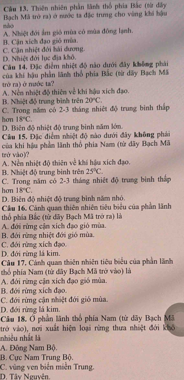 Thiên nhiên phần lãnh thổ phía Bắc (từ dãy
Bạch Mã trở ra) ở nước ta đặc trưng cho vùng khí hậu
nào
A. Nhiệt đới ẩm gió mùa có mùa đông lạnh.
B. Cận xích đạo gió mùa.
C. Cận nhiệt đới hải dương.
D. Nhiệt đới lục địa khô.
Câu 14. Đặc điểm nhiệt độ nào dưới đây không phái
của khí hậu phần lãnh thổ phía Bắc (từ dãy Bạch Mã
trở ra) ở nước ta?
A. Nền nhiệt độ thiên về khí hậu xích đạo.
B. Nhiệt độ trung bình trên 20°C.
C. Trong năm có 2-3 tháng nhiêt độ trung bình thấp
hơn 18^oC.
D. Biên độ nhiệt độ trung bình năm lớn.
Câu 15. Đặc điểm nhiệt độ nào dưới đây không phải
của khí hậu phần lãnh thổ phía Nam (từ dãy Bạch Mã
trở vào)?
A. Nền nhiệt độ thiên về khí hậu xích đạo.
B. Nhiệt độ trung bình trên 25^0C.
C. Trong năm có 2-3 tháng nhiêt độ trung bình thấp
hơn 18°C.
D. Biên độ nhiệt độ trung bình năm nhỏ.
Câu 16. Cảnh quan thiên nhiên tiêu biểu của phần lãnh
thổ phía Bắc (từ dãy Bạch Mã trở ra) là
A. đới rừng cận xích đạo gió mùa.
B. đới rừng nhiệt đới gió mùa.
C. đới rừng xích đạo.
D. đới rừng lá kim.
Câu 17. Cảnh quan thiên nhiên tiêu biểu của phần lãnh
thổ phía Nam (từ dãy Bạch Mã trở vào) là
A. đới rừng cận xích đạo gió mùa.
B. đới rừng xích đạo.
C. đới rừng cận nhiệt đới gió mùa.
D. đới rừng lá kim.
Câu 18. Ở phần lãnh thổ phía Nam (từ dãy Bạch Mã
trở vào), nơi xuất hiện loại rừng thưa nhiệt đới khô
nhiều nhất là
A. Đông Nam Bộ.
B. Cực Nam Trung Bộ.
C. vùng ven biển miền Trung.
D. Tây Nguyên.