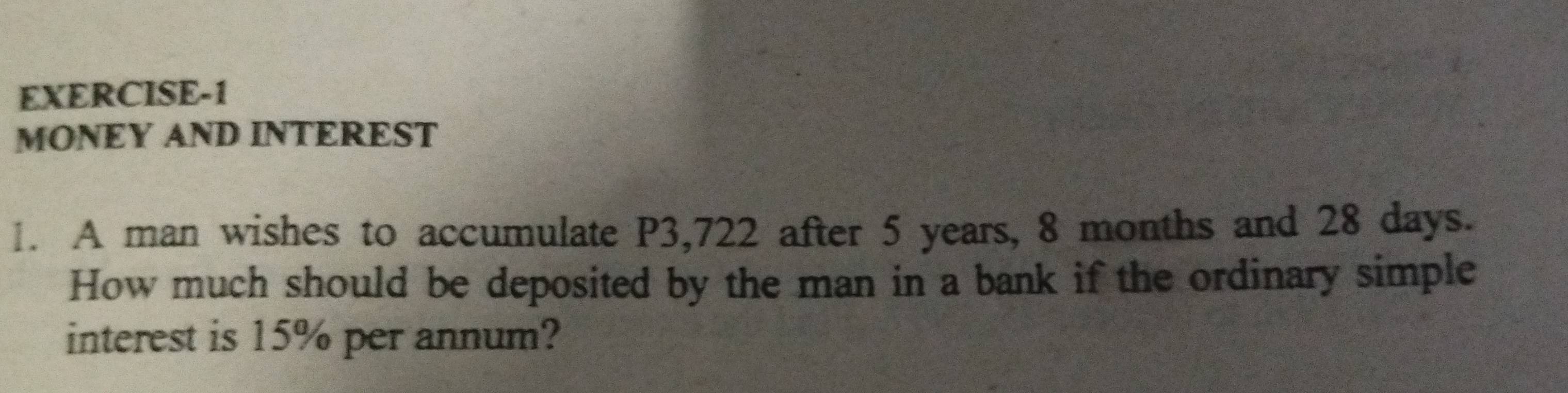 EXERCISE-1 
MONEY AND INTEREST 
1. A man wishes to accumulate P3,722 after 5 years, 8 months and 28 days. 
How much should be deposited by the man in a bank if the ordinary simple 
interest is 15% per annum?