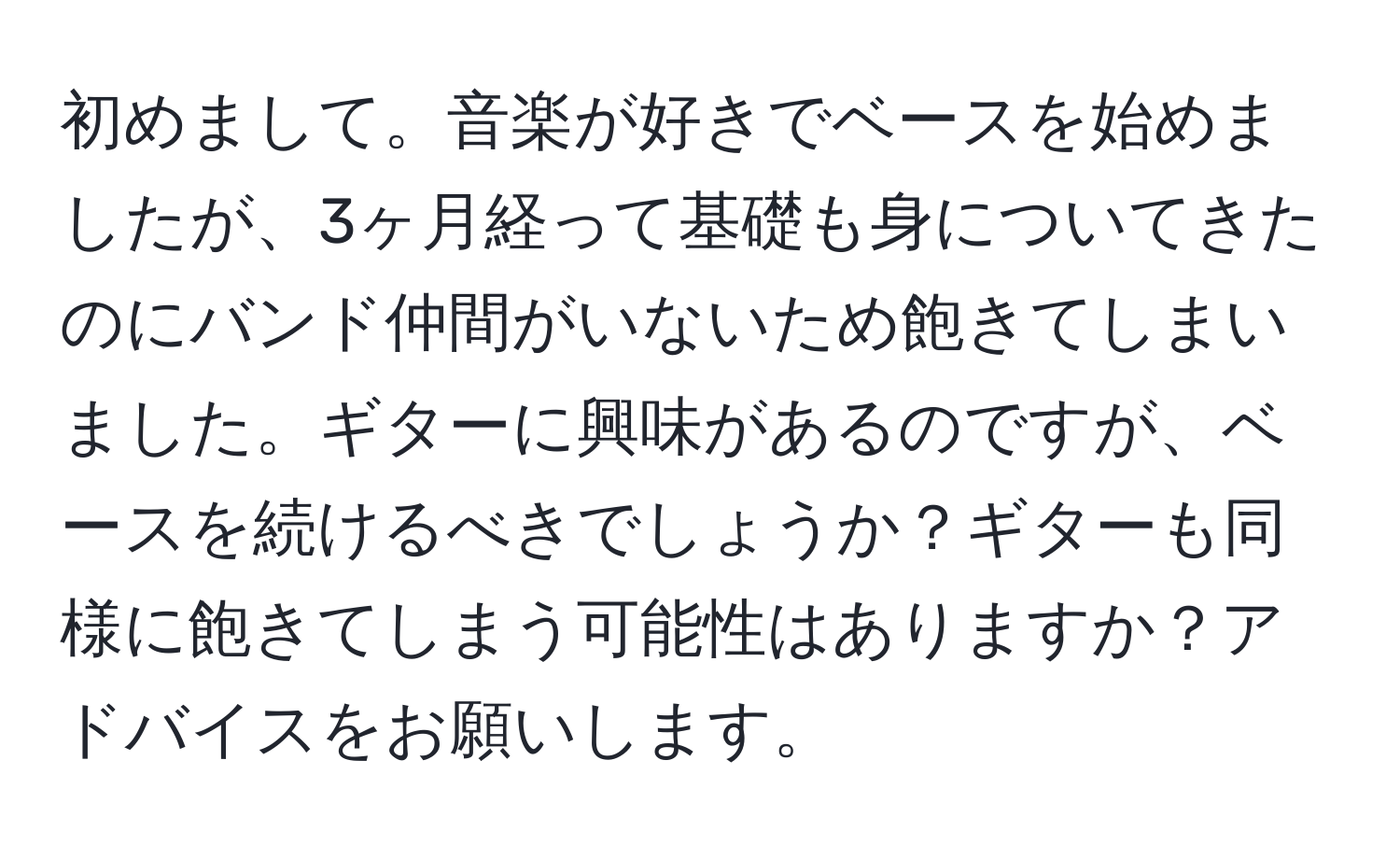 初めまして。音楽が好きでベースを始めましたが、3ヶ月経って基礎も身についてきたのにバンド仲間がいないため飽きてしまいました。ギターに興味があるのですが、ベースを続けるべきでしょうか？ギターも同様に飽きてしまう可能性はありますか？アドバイスをお願いします。