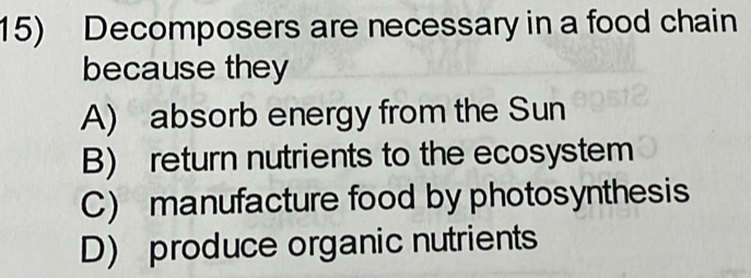 Decomposers are necessary in a food chain
because they
A) absorb energy from the Sun
B) return nutrients to the ecosystem
C) manufacture food by photosynthesis
D) produce organic nutrients