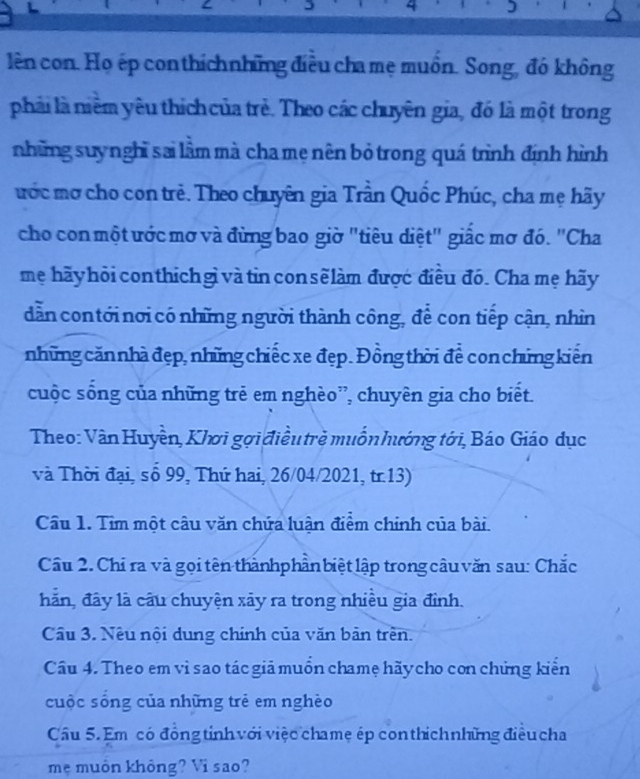 lên con. Họ ép conthíchnhững điều cha mẹ muồn. Song, đó không 
phải là niêm yêu thích của trẻ. Theo các chuyên gia, đó là một trong 
những suy nghĩ sai lầm mà cha mẹ nên bỏ trong quá trình định hình 
ước mơ cho con trẻ. Theo chuyên gia Trần Quốc Phúc, cha mẹ hãy 
cho con một ước mơ và đừng bao giờ "tiêu diệt" giấc mơ đó. 'Cha 
mẹ hãy hỏi conthich gì và tin con sẽlàm được điều đó. Cha mẹ hãy 
dẫn contới nơi có những người thành công, để con tiếp cận, nhìn 
những căn nhà đẹp, những chiếc xe đẹp. Đồng thời để con chứng kiến 
cuộc sống của những trẻ em nghèo”, chuyên gia cho biết. 
Theo: Vân Huyền, Khơi gợi điều trẻ muốn hướng tới, Báo Giáo dục 
và Thời đại, số 99, Thứ hai, 26/04/2021, tr.13) 
Câu 1. Tim một câu văn chứa luận điểm chinh của bài. 
Cầu 2. Chỉ ra và gọi tên thànhphần biệt lập trong câu văn sau: Chắc 
hãn, đây là câu chuyện xãy ra trong nhiều gia đỉnh. 
Câu 3. Nêu nội dung chính của văn bản trên. 
Câu 4. Theo em vì sao tác giả muồn chamẹ hãy cho con chứng kiển 
cuộc sống của những trẻ em nghèo 
Câu 5. Em có đồng tỉnh với việc chamẹ ép con thich những điều cha 
mẹ muôn không? Vi sao?