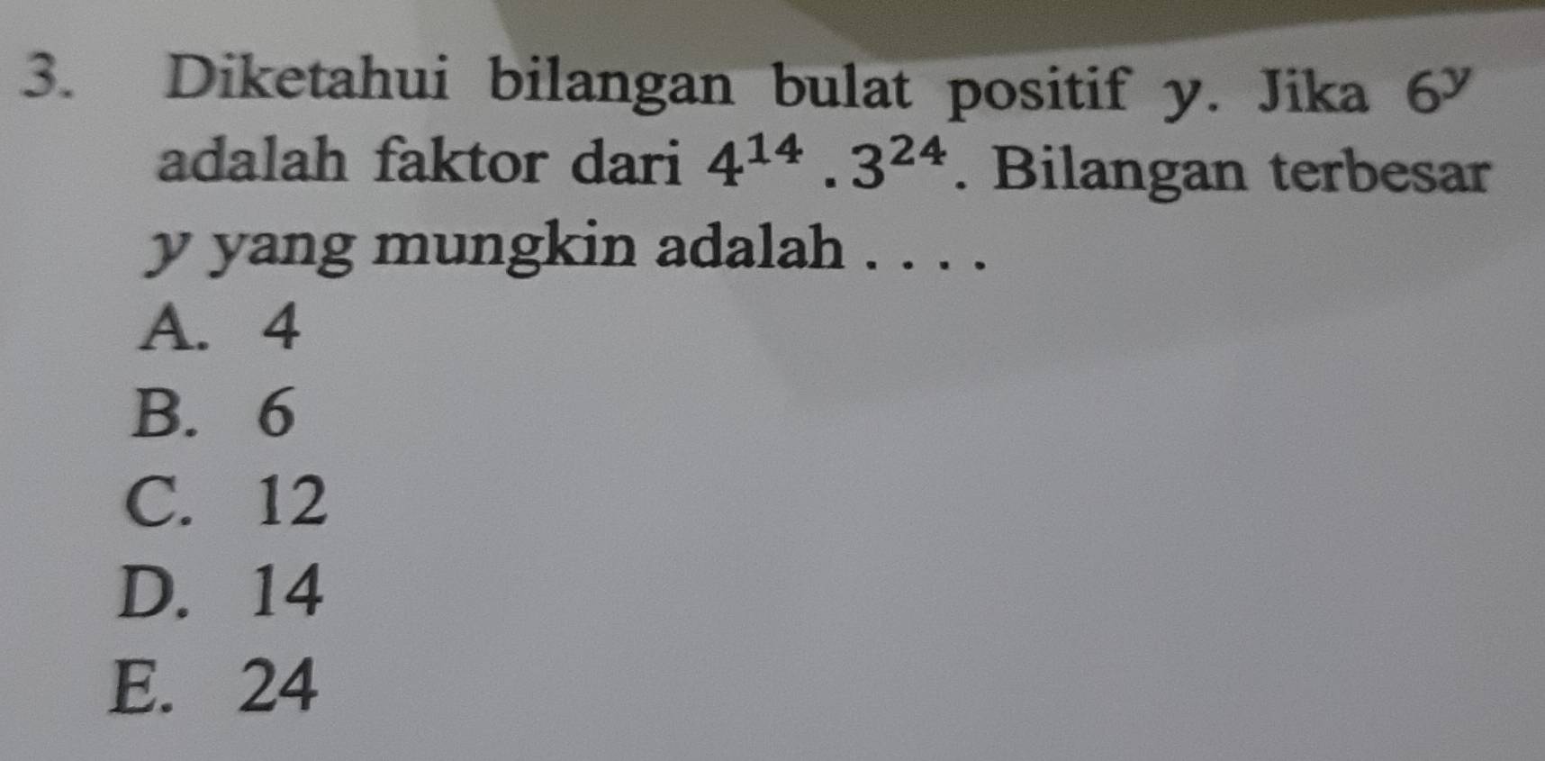 Diketahui bilangan bulat positif y. Jika 6^y
adalah faktor dari 4^(14).3^(24). Bilangan terbesar
y yang mungkin adalah . . . .
A. 4
B. 6
C. 12
D. 14
E. 24