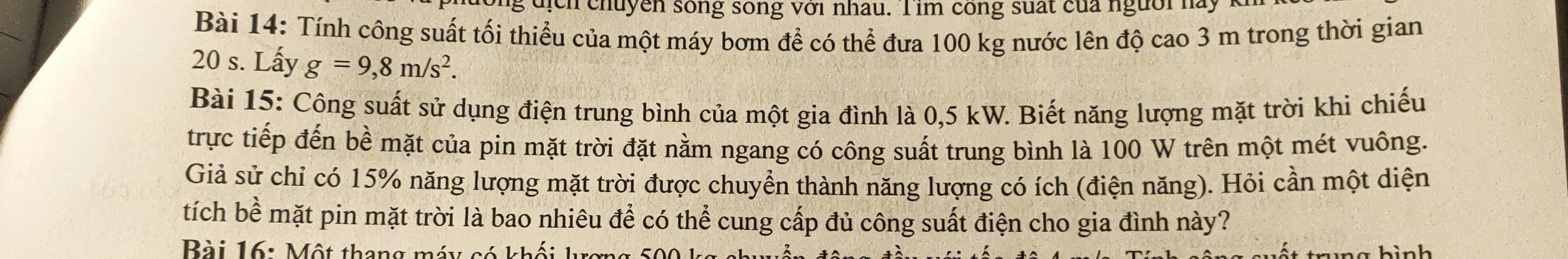 ông địch chuyên sống sống với nhau. Tim công suất của người hay 
Bài 14: Tính công suất tối thiểu của một máy bơm để có thể đưa 100 kg nước lên độ cao 3 m trong thời gian
20 s. Lấy g=9,8m/s^2. 
Bài 15: Công suất sử dụng điện trung bình của một gia đình là 0,5 kW. Biết năng lượng mặt trời khi chiếu 
trực tiếp đến bề mặt của pin mặt trời đặt nằm ngang có công suất trung bình là 100 W trên một mét vuông. 
Giả sử chỉ có 15% năng lượng mặt trời được chuyển thành năng lượng có ích (điện năng). Hỏi cần một diện 
tích bề mặt pin mặt trời là bao nhiêu để có thể cung cấp đủ công suất điện cho gia đình này? 
Bài 16: Một thang máy có khối kợng ố c hình