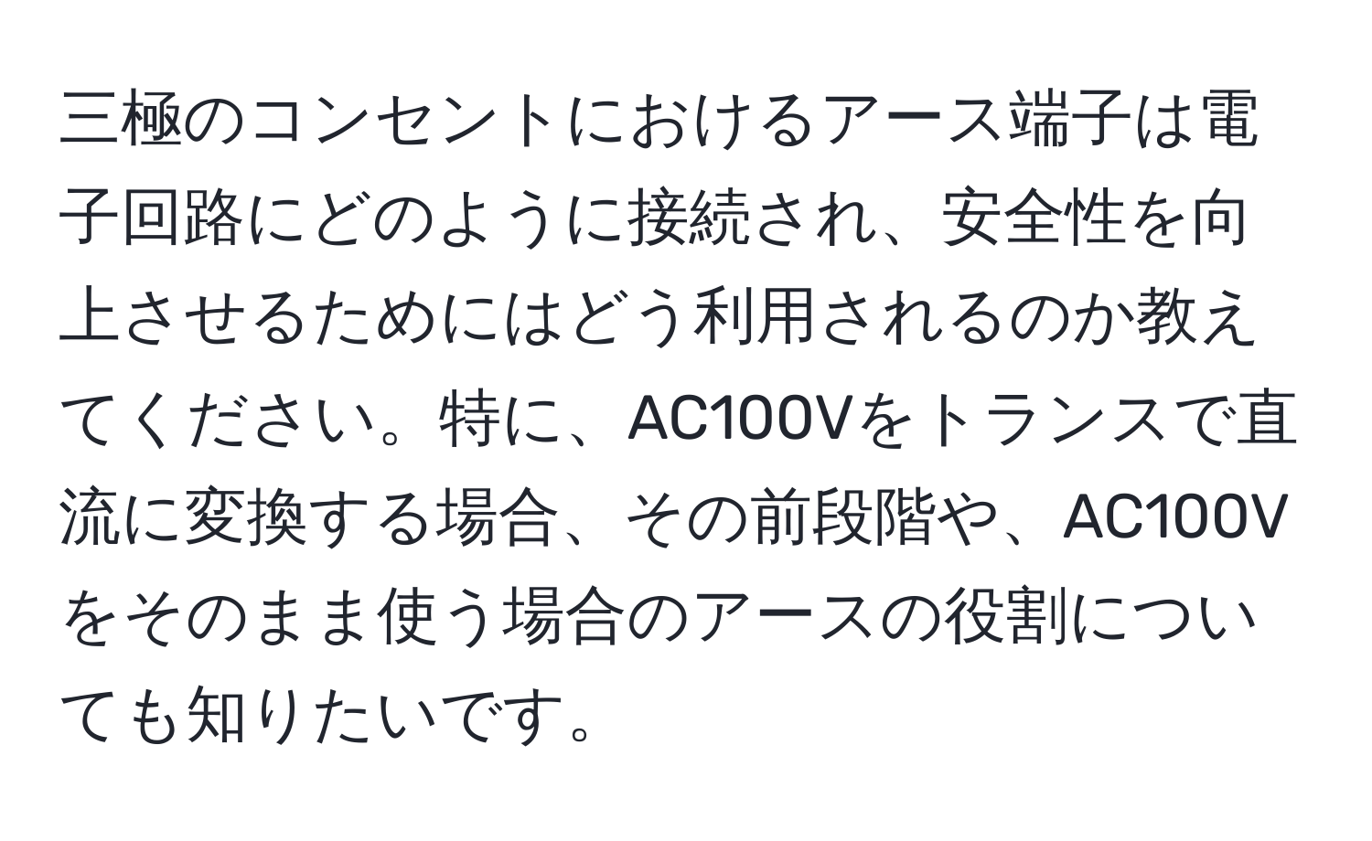 三極のコンセントにおけるアース端子は電子回路にどのように接続され、安全性を向上させるためにはどう利用されるのか教えてください。特に、AC100Vをトランスで直流に変換する場合、その前段階や、AC100Vをそのまま使う場合のアースの役割についても知りたいです。