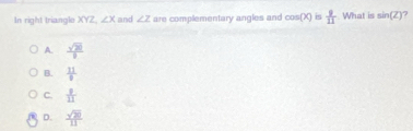 In right triangle XYZ ∠ X and ∠ Z are complementary angles and cos (X) is  9/11  What is sin (Z)
A.  sqrt(20)/1 
B.  11/8 
C.  1/11 
D.  sqrt(20)/11 