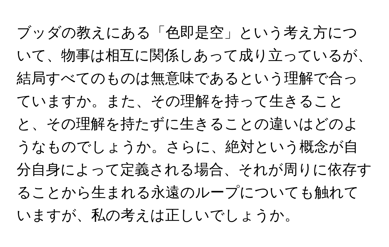 ブッダの教えにある「色即是空」という考え方について、物事は相互に関係しあって成り立っているが、結局すべてのものは無意味であるという理解で合っていますか。また、その理解を持って生きることと、その理解を持たずに生きることの違いはどのようなものでしょうか。さらに、絶対という概念が自分自身によって定義される場合、それが周りに依存することから生まれる永遠のループについても触れていますが、私の考えは正しいでしょうか。