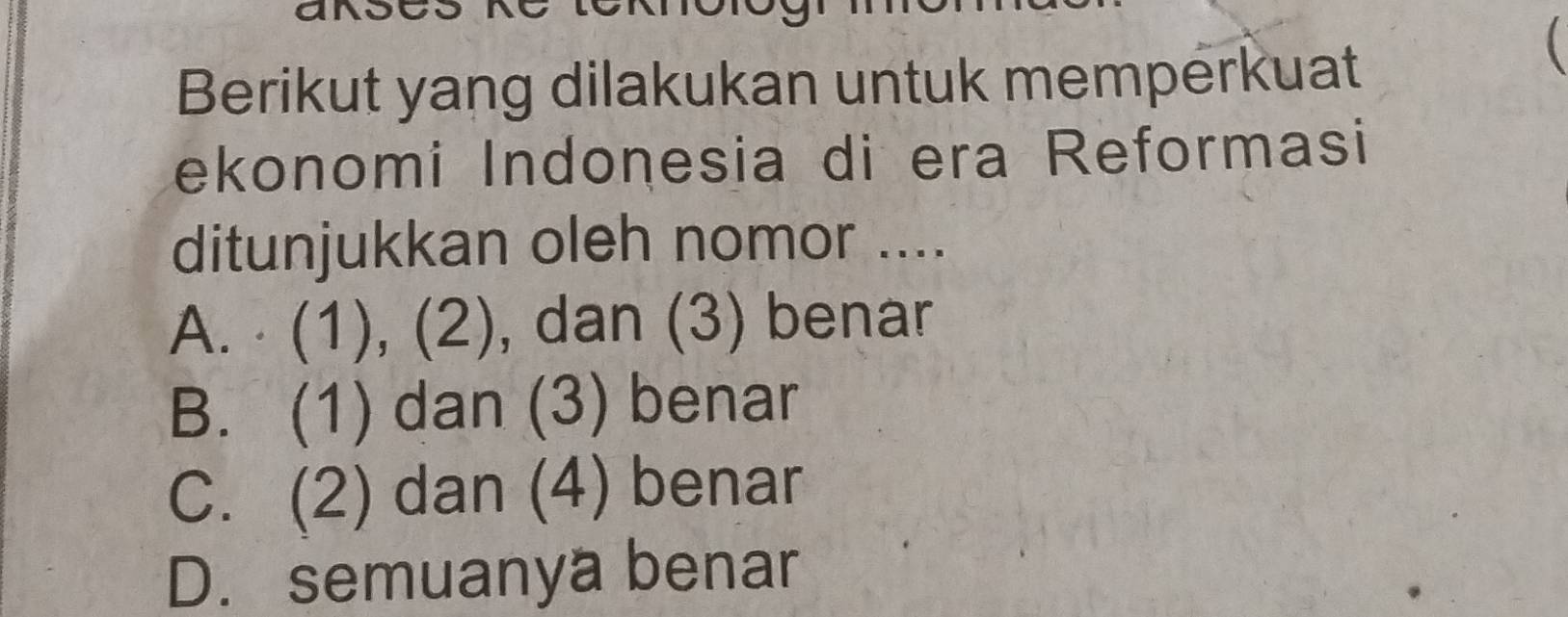 Berikut yang dilakukan untuk memperkuat

ekonomi Indonesia di era Reformasi
ditunjukkan oleh nomor ....
A. ⋅ (1), (2), dan (3) benar
B. (1) dan (3) benar
C. (2) dan (4) benar
D. semuanya benar