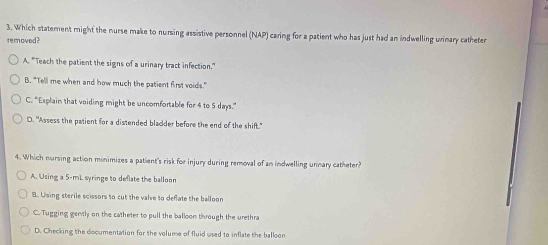 Which statement might the nurse make to nursing assistive personnel (NAP) caring for a patient who has just had an indwelling urinary catheter
removed?
A. “Teach the patient the signs of a urinary tract infection.”
B. “Tell me when and how much the patient first voids.”
C. “Explain that voiding might be uncomfortable for 4 to 5 days.”
D. “Assess the patient for a distended bladder before the end of the shift.”
4. Which nursing action minimizes a patient's risk for injury during removal of an indwelling urinary catheter?
A. Using a 5-mL syringe to deflate the balloon
B. Using sterile scissors to cut the valve to deflate the balloon
C. Tugging gently on the catheter to pull the balloon through the urethra
D. Checking the documentation for the volume of fluid used to inflate the balloon