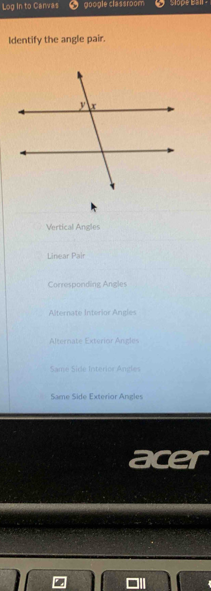 Log In to Canvas google classroom Slope Ball -
Identify the angle pair.
Vertical Angles
Linear Pair
Corresponding Angles
Alternate Interior Angles
Alternate Exterior Angles
Same Side Interior Angles
Same Side Exterior Angles
acer