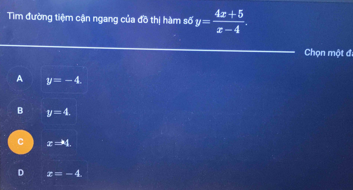 Tìm đường tiệm cận ngang của đồ thị hàm số y= (4x+5)/x-4 . 
Chọn một đã
A y=-4.
B y=4.
C x=4.
D x=-4.