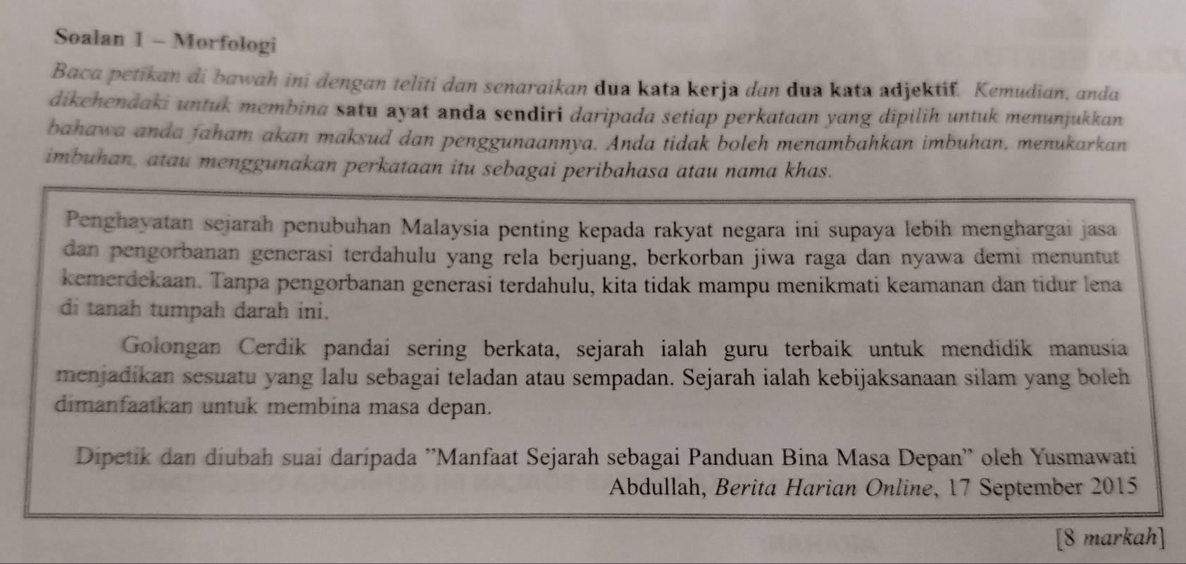 Soalan 1 - Morfologi 
Baca petikan di bawah ini dengan teliti dan senaraikan dua kata kerja dan dua kata adjektif. Kemudian, anda 
dikehendaki untuk membina satu ayat anda sendiri daripada setiap perkataan yang dipilih untuk menunjukkan 
bahawa anda faham akan maksud dan penggunaannya. Anda tidak boleh menambahkan imbuhan, menukarkan 
imbuhan, atau menggunakan perkataan itu sebagai peribahasa atau nama khas. 
Penghayatan sejarah penubuhan Malaysia penting kepada rakyat negara ini supaya lebih menghargai jasa 
dan pengorbanan generasi terdahulu yang rela berjuang, berkorban jiwa raga dan nyawa demi menuntut 
kemerdekaan. Tanpa pengorbanan generasi terdahulu, kita tidak mampu menikmati keamanan dan tidur lena 
di tanah tumpah darah ini. 
Golongan Cerdik pandai sering berkata, sejarah ialah guru terbaik untuk mendidik manusia 
menjadikan sesuatu yang lalu sebagai teladan atau sempadan. Sejarah ialah kebijaksanaan silam yang boleh 
dimanfaatkan untuk membina masa depan. 
Dipetik dan diubah suai daripada ''Manfaat Sejarah sebagai Panduan Bina Masa Depan'' oleh Yusmawati 
Abdullah, Berita Harian Online, 17 September 2015 
[8 markah]