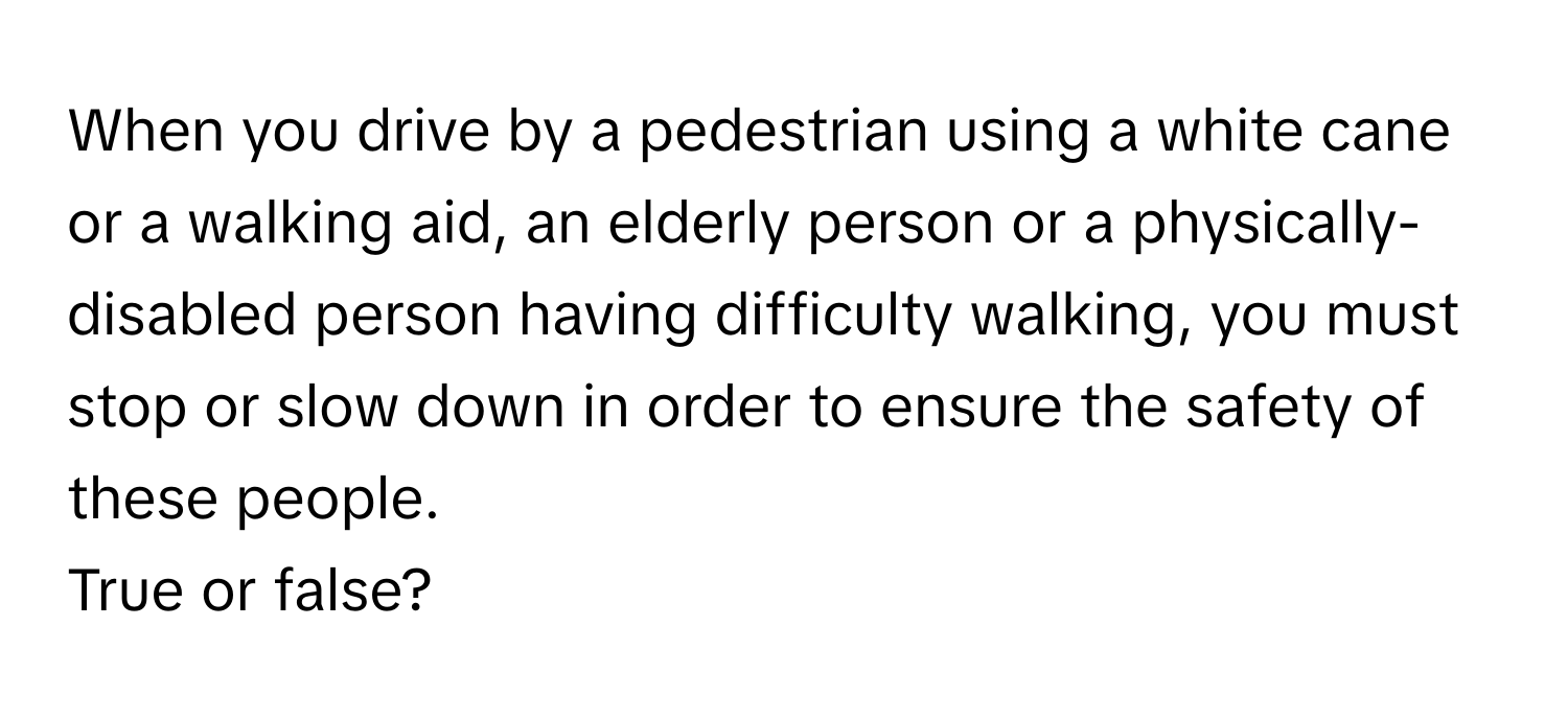 When you drive by a pedestrian using a white cane or a walking aid, an elderly person or a physically-disabled person having difficulty walking, you must stop or slow down in order to ensure the safety of these people. 

True or false?