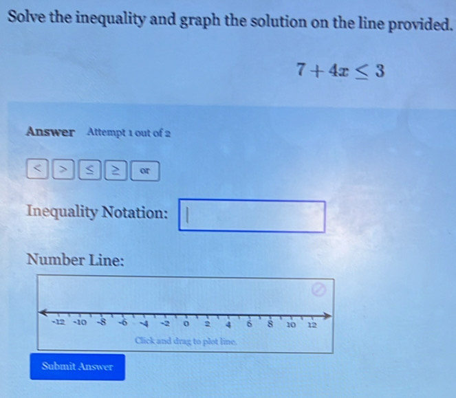 Solve the inequality and graph the solution on the line provided.
7+4x≤ 3
Answer Attempt 1 out of 2 
C or 
Inequality Notation: 1 
Number Line: 
Submit Answer