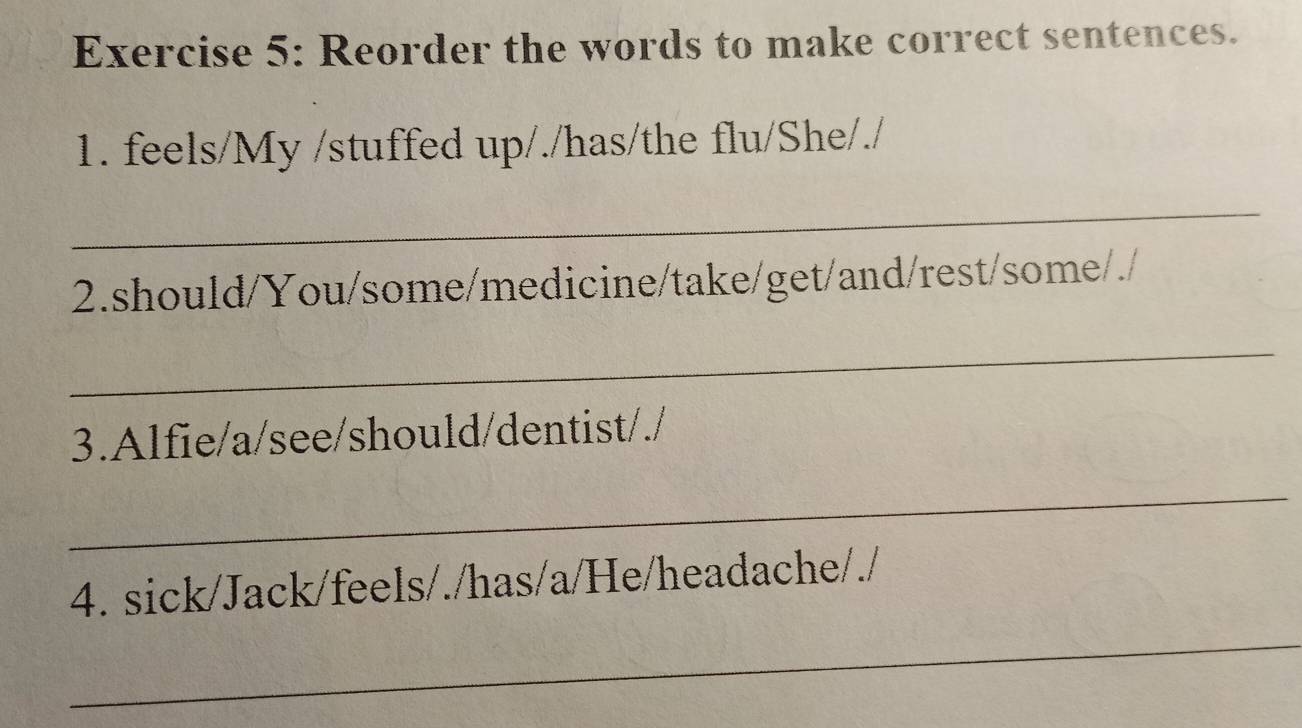 Reorder the words to make correct sentences. 
1. feels/My /stuffed up/./has/the flu/She/./ 
_ 
2.should/You/some/medicine/take/get/and/rest/some/./ 
_ 
3.Alfie/a/see/should/dentist/./ 
_ 
4. sick/Jack/feels/./has/a/He/headache/./ 
_