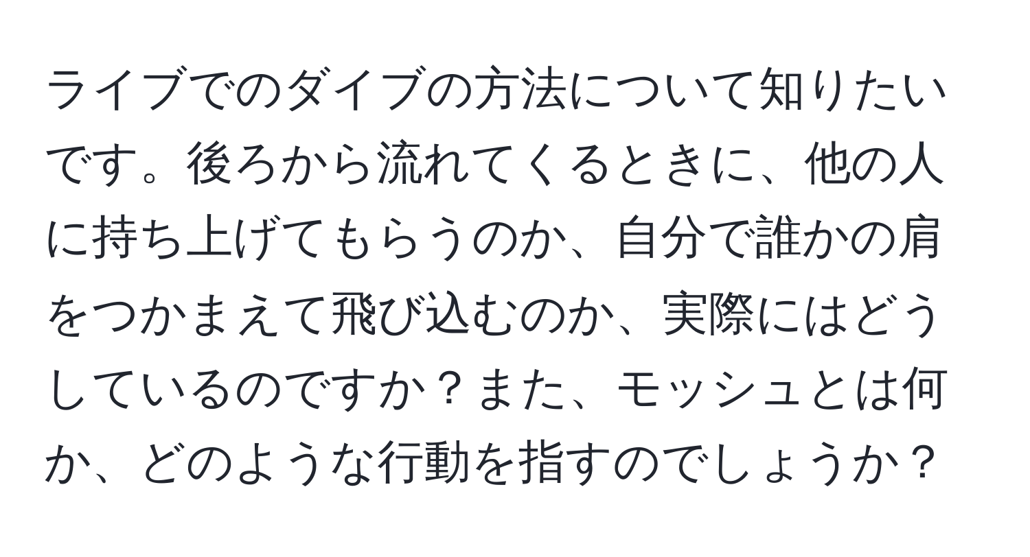 ライブでのダイブの方法について知りたいです。後ろから流れてくるときに、他の人に持ち上げてもらうのか、自分で誰かの肩をつかまえて飛び込むのか、実際にはどうしているのですか？また、モッシュとは何か、どのような行動を指すのでしょうか？