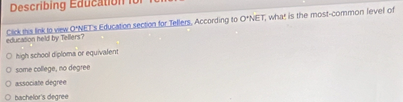 Describing Education i0
Click this link to view O*NET's Education section for Tellers. According to O^*NET , what is the most-common level of
education held by Tellers?
high school diploma or equivalent
some college, no degree
associate degree
bachelor's degree