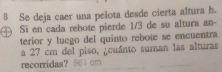 $ Se deja caer una pelota desde cierta altura h. 
Sí en cada rebote pierde 1/3 de su altura an- 
terior y lucgo del quinto rebote se encuentra 
a 27 cm del piso, ¿cuánto suman las alturas 
recorridas？