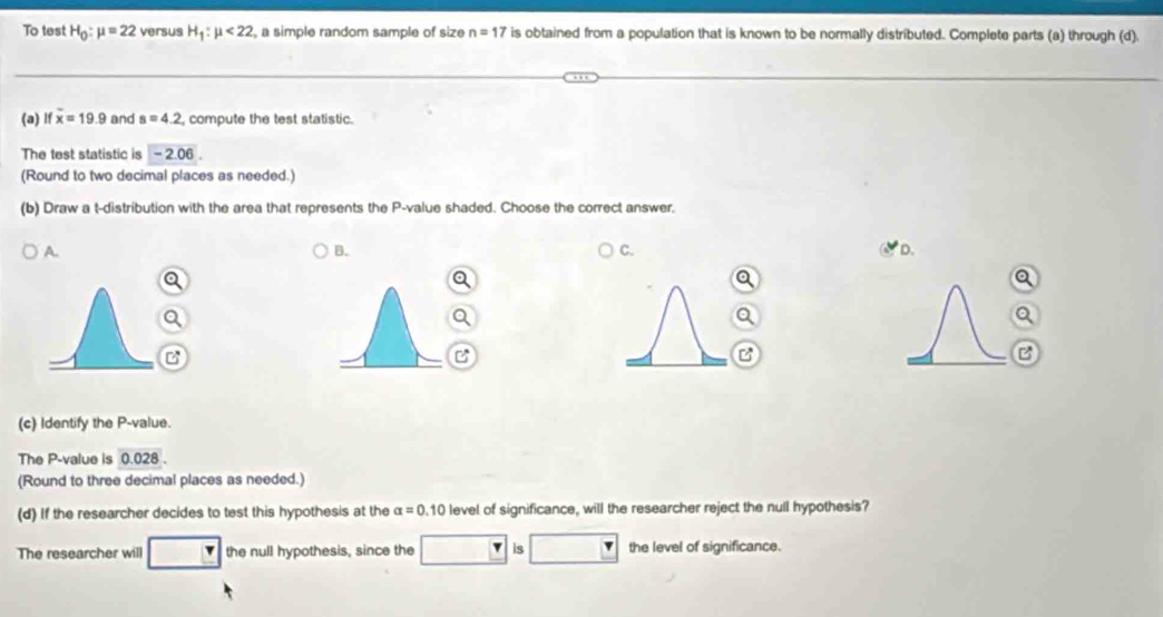 To test H_0:mu =22 versus H_1:mu <22</tex> , a simple random sample of size n=17 is obtained from a population that is known to be normally distributed. Complete parts (a) through (d).
(a) l overline x=19.9 and s=4.2 , compute the test statistic.
The test statistic is -2.06
(Round to two decimal places as needed.)
(b) Draw a t-distribution with the area that represents the P -value shaded. Choose the correct answer,
A.
B.
C.
D.
B

B
(c) Identify the P -value.
The P -value is 0.028
(Round to three decimal places as needed.)
(d) If the researcher decides to test this hypothesis at the alpha =0.10 level of significance, will the researcher reject the null hypothesis?
The researcher will the null hypothesis, since the is the level of significance.