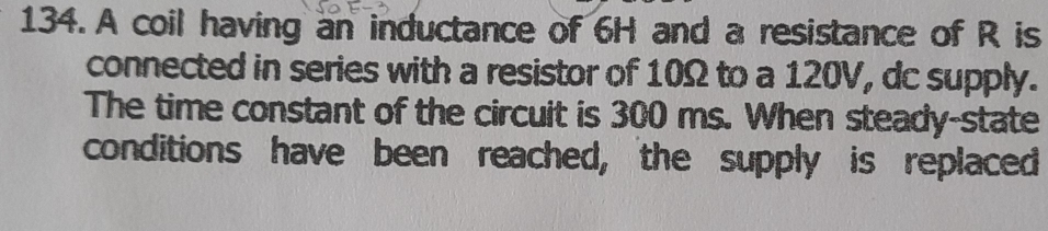 A coil having an inductance of 6H and a resistance of R is 
connected in series with a resistor of 10Ω to a 120V, dc supply. 
The time constant of the circuit is 300 ms. When steady-state 
conditions have been reached, the supply is replaced