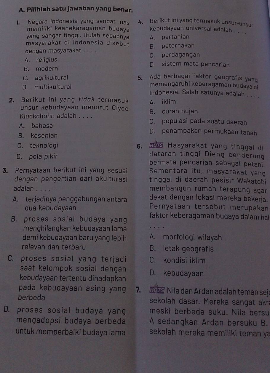 Pilihlah satu jawaban yang benar.
1. Negara Indonesia yang sangat luas 4. Berikut ini yang termasuk unsur-unsur
memiliki keanekaragaman budaya kebudayaan universal adalah . . . .
yang sangat tinggi. Itulah sebabnya A. pertanian
masyarakat di Indonesia disebut
dengan masyarakat . . . . B. peternakan
C. perdagangan
A. religius D. sistem mata pencarian
B. modern
C. agrikultural 5. Ada berbagai faktor geografis yang
D. multikultural
memengaruhi keberagaman budaya di
Indonesia. Salah satunya adalah . . . .
2. Berikut ini yang tidak termasuk A. iklim
unsur kebudayaan menurut Clyde B. curah hujan
Kluckchohn adalah . . . .
C. populasi pada suatu daerah
A. bahasa
D. penampakan permukaan tanah
B. kesenian
C. teknologi 6. HoTs Masyarakat yang tinggal di
dataran tinggi Dieng cenderung
D. pola pikir bermata pencarian sebagai petani.
3. Pernyataan berikut ini yang sesuai Sementara itu, masyarakat yang
dengan pengertian dari akulturasi tinggal di daerah pesisir Wakatobi
adalah . . . . membangun rumah terapung agar
A. terjadinya penggabungan antara dekat dengan lokasi mereka bekerja.
dua kebudayaan Pernyataan tersebut merupakan
B. proses sosial budaya yang faktor keberagaman budaya dalam hal
menghilangkan kebudayaan lama …
demi kebudayaan baru yang lebih A. morfologi wilayah
relevan dan terbaru B. letak geografis
C. proses sosial yang terjadi C. kondisi iklim
saat kelompok sosial dengan D. kebudayaan
kebudayaan tertentu dihadapkan
pada kebudayaan asing yang 7. HoTS Nila dan Ardan adalah teman seja
berbeda sekolah dasar. Mereka sangat akra
D. proses sosial budaya yang meski berbeda suku. Nila bersu
mengadopsi budaya berbeda A sedangkan Ardan bersuku B.
untuk memperbaiki budaya lama sekolah mereka memiliki teman ya