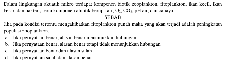 Dalam lingkungan akuatik mikro terdapat komponen biotik zooplankton, fitoplankton, ikan kecil, ikan
besar, dan bakteri, serta komponen abiotik berupa air, O_2, CO_2 , pH air, dan cahaya.
SEBAB
Jika pada kondisi tertentu mengakibatkan fitoplankton punah maka yang akan terjadi adalah peningkatan
populasi zooplankton.
a. Jika pernyataan benar, alasan benar menunjukkan hubungan
b. Jika pernyataan benar, alasan benar tetapi tidak menunjukkan hubungan
c. Jika pernyataan benar dan alasan salah
d. Jika pernyataan salah dan alasan benar