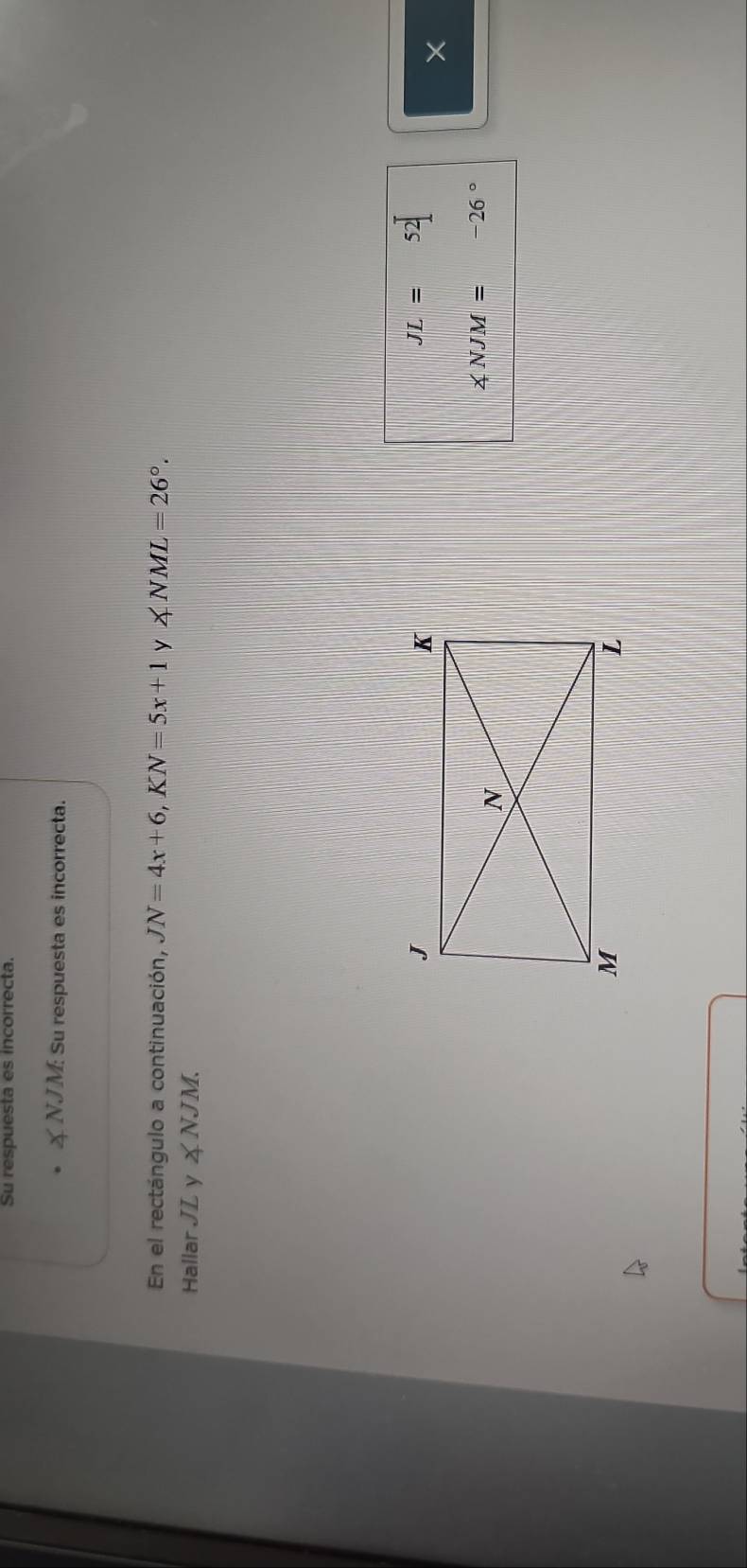 Su respuesta es incorrecta.
∠ NJM Su respuesta es incorrecta. 
En el rectángulo a continuación, JN=4x+6, KN=5x+1 y ∠ NML=26°. 
Hallar JL y ㄨ NJM.
JL=52]
×
∠ NJM= -26°