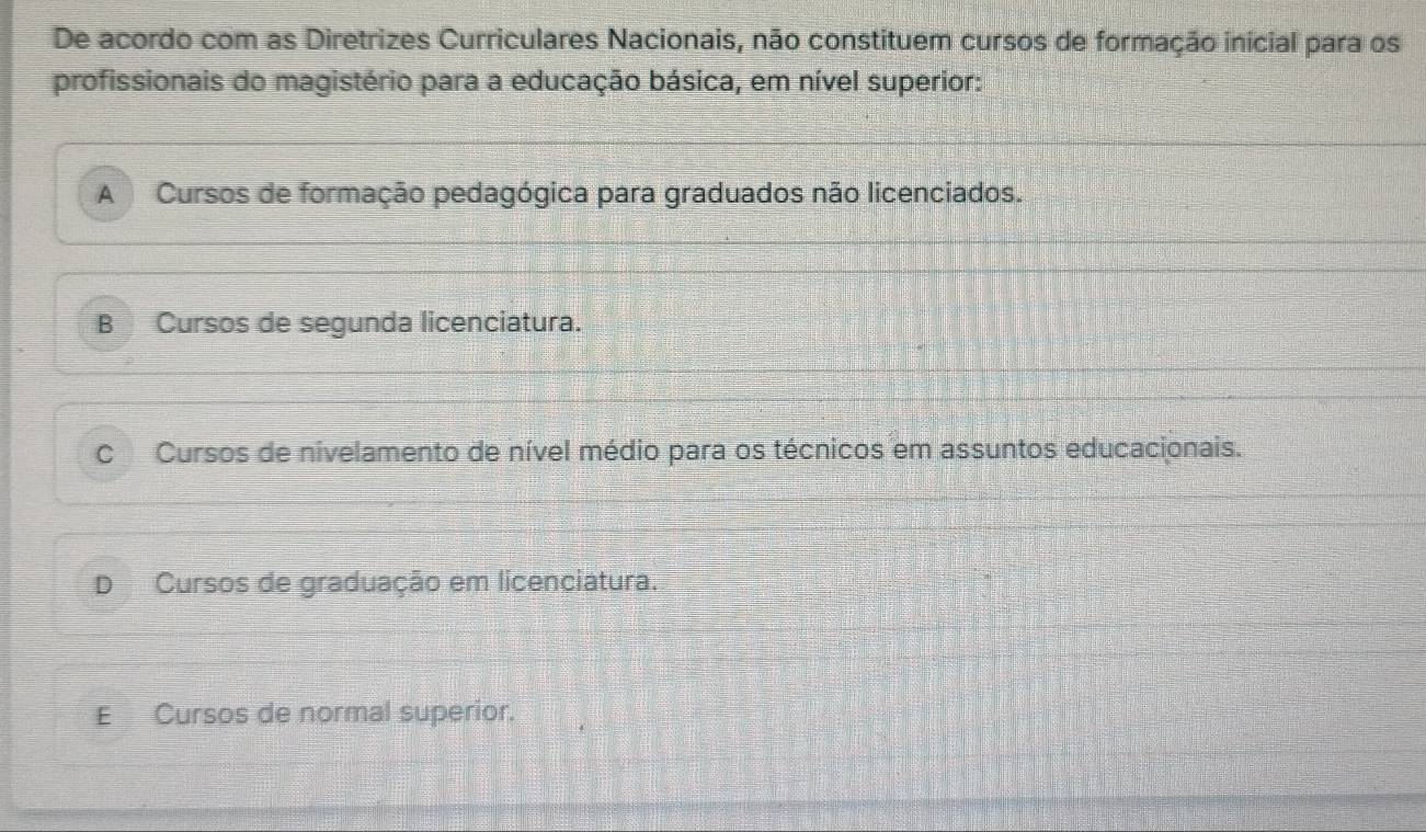 De acordo com as Diretrizes Curriculares Nacionais, não constituem cursos de formação inicial para os
profissionais do magistério para a educação básica, em nível superior:
A Cursos de formação pedagógica para graduados não licenciados.
B Cursos de segunda licenciatura.
C Cursos de nivelamento de nível médio para os técnicos em assuntos educacionais.
D Cursos de graduação em licenciatura.
E Cursos de normal superior.