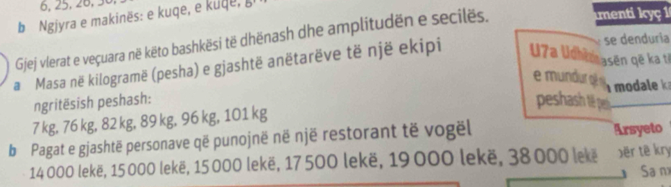 6, 25, 26, 3
b Ngjyra e makinës: e kuqe, e kuqe, b 
se denduria 
Gjej vlerat e veçuara në këto bashkësi të dhënash dhe amplitudën e secilës. 
menti kyç 1 
a Masa në kilogramë (pesha) e gjashtë anëtarëve të një ekipi 
U7a Udhimasen qế ka t 
mndu o dale 
ngritësish peshash: peshash 1ệ pe
7 kg, 76 kg, 82 kg, 89 kg, 96 kg, 101 kg
b Pagat e gjashtë personave që punojnë në një restorant të vogël Arsyeto
14 000 lekë, 15 000 lekë, 15 000 lekë, 17 500 lekë, 19 000 lekë, 38000 lekë Đër tê kry 
Sa nx