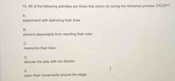 All of the following activities are those that actors do during the rehearsal process, EXCEPT:
A.
experiment with delivering their lines
B.
prevent playwrights from rewriting their roles
C.
memorize their lines
D.
discuss the play with the director
E.
lear their movements around the stage