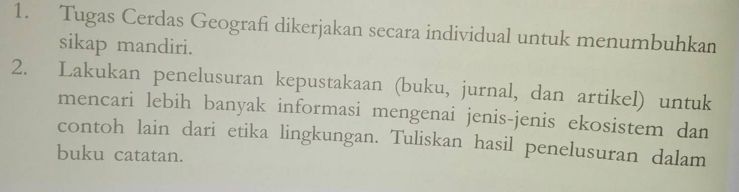 Tugas Cerdas Geografi dikerjakan secara individual untuk menumbuhkan 
sikap mandiri. 
2. Lakukan penelusuran kepustakaan (buku, jurnal, dan artikel) untuk 
mencari lebih banyak informasi mengenai jenis-jenis ekosistem dan 
contoh lain dari etika lingkungan. Tuliskan hasil penelusuran dalam 
buku catatan.