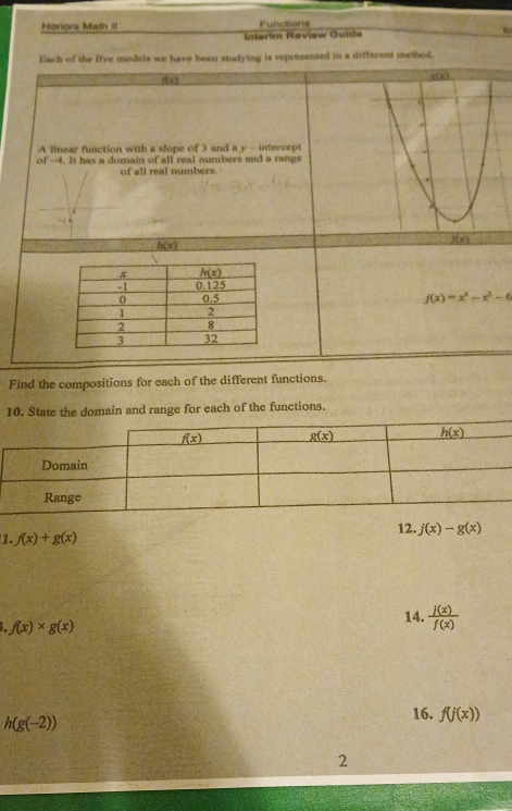 Honors Math II Functions
Interim Raview Guide
Each of the five models we have been studying is represented in a different method.
f(x)
A linear function with a slope of 3 and a y - intercept
of -4. It has a domain of all real numbers and a range
of all real numbers.
h(x)
j(x)=x^4-x^2-6
Find the compositions for each of the different functions.
10. State the domain and range for each of the functions.
1. f(x)+g(x) 12. j(x)-g(x)
4 f(x)* g(x)
14.  j(x)/f(x) 
h(g(-2))
16. f(j(x))
2