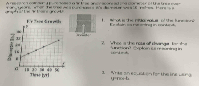 A research company purchased a fir tree and recorded the diameter of the tree over 
many years. When the tree was purchased, it's diameter was 10 inches. Here is a 
graph of the fir tree's growth. 
1. What is the Initial value of the function? 
Explain its meaning in context. 
Diameter 
2. What is the rate of change for the 
function? Explain its meaning in 
context. 
3. Write an equation for the line using
y=mx+b.